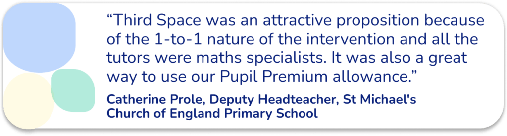 “Third Space was an attractive proposition because of the 1-to-1 nature of the intervention and all the tutors were maths specialists. It was also a great way to use our Pupil Premium allowance.” - Catherine Prole, Deputy Headteacher, St Michael's Church of England Primary School