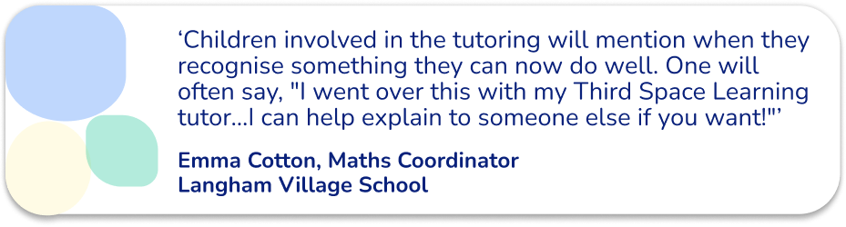 ‘A few children involved in the tutoring will mention when they recognise something they can now do well. Leo will often say, "I went over this with my Third Space Learning tutor...I can help explain to someone else if you want!"’ - Emma Cotton, Maths Coordinator, Langham Village School