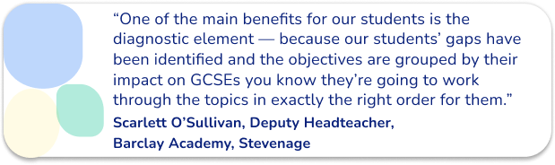 “One of the main benefits for our students is the diagnostic element — because our students’ gaps have been identified and the objectives are grouped by their impact on GCSEs you know they’re going to work through the topics in exactly the right order for them.”