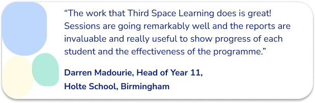 “The work that Third Space Learning does is great! Sessions are going remarkably well and the reports are invaluable and really useful to show progress of each student and the effectiveness of the programme.”