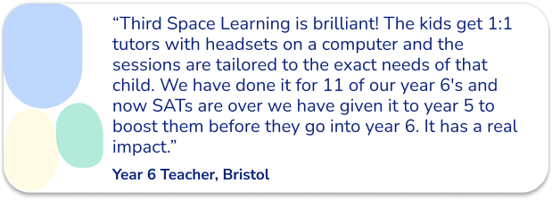 “Third Space Learning is brilliant! The kids get 1:1 tutors with headsets on a computer and the sessions are tailored to the exact needs of that child. We have done it for 11 of our year 6's and now SATs are over we have given it to year 5 to boost them before they go into year 6. It has a real impact.”